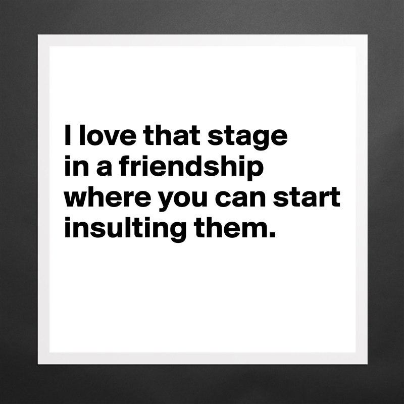 

I love that stage 
in a friendship where you can start insulting them.

 Matte White Poster Print Statement Custom 