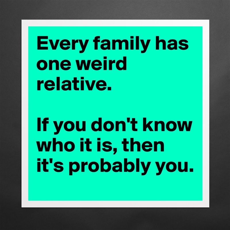 Every family has one weird relative.

If you don't know who it is, then it's probably you. Matte White Poster Print Statement Custom 