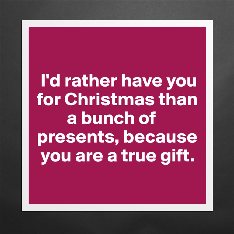 

 I'd rather have you for Christmas than    
        a bunch of presents, because  
 you are a true gift.
 Matte White Poster Print Statement Custom 