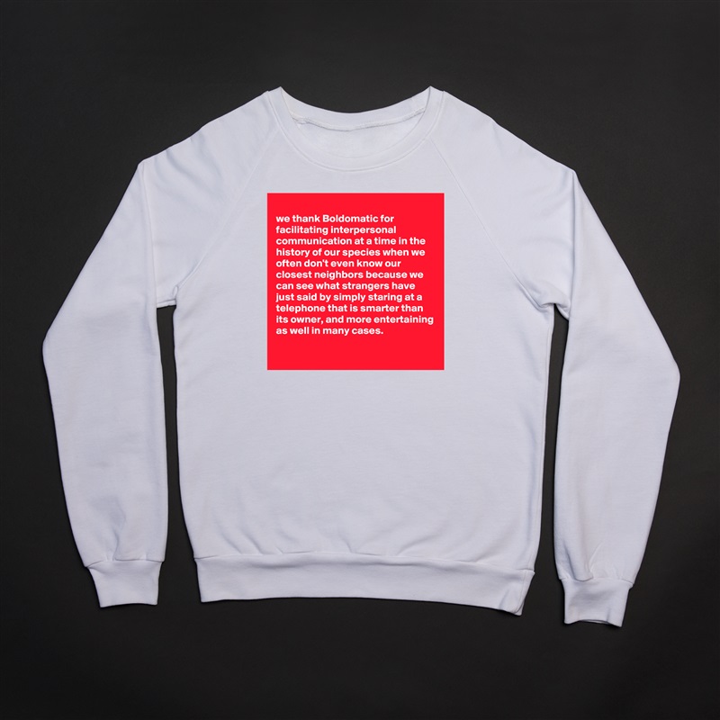
we thank Boldomatic for facilitating interpersonal communication at a time in the history of our species when we often don't even know our closest neighbors because we can see what strangers have just said by simply staring at a telephone that is smarter than its owner, and more entertaining as well in many cases. 
 White Gildan Heavy Blend Crewneck Sweatshirt 
