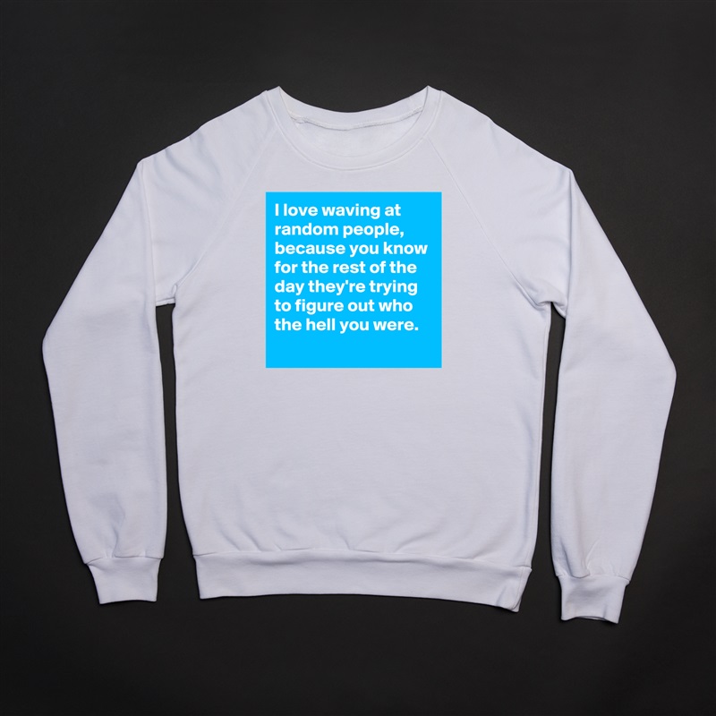 I love waving at random people,  because you know for the rest of the day they're trying to figure out who the hell you were. 
 White Gildan Heavy Blend Crewneck Sweatshirt 