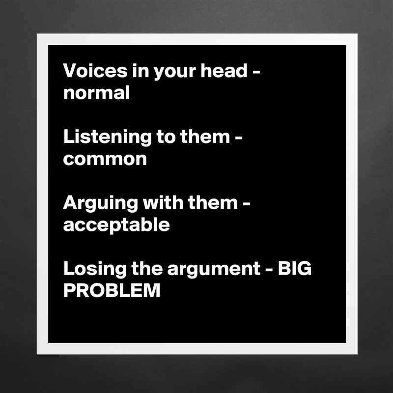 Voices in your head - normal

Listening to them - common

Arguing with them - acceptable

Losing the argument - BIG PROBLEM
 Matte White Poster Print Statement Custom 