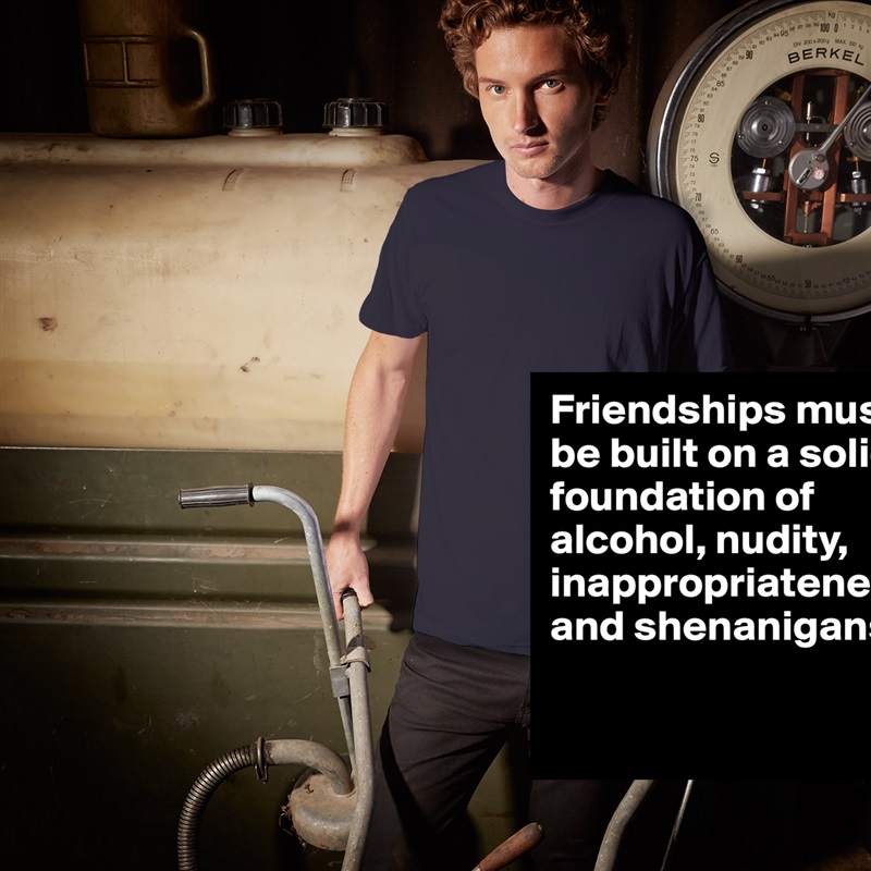 Friendships must be built on a solid foundation of alcohol, nudity, inappropriateness and shenanigans. 

 White Tshirt American Apparel Custom Men 