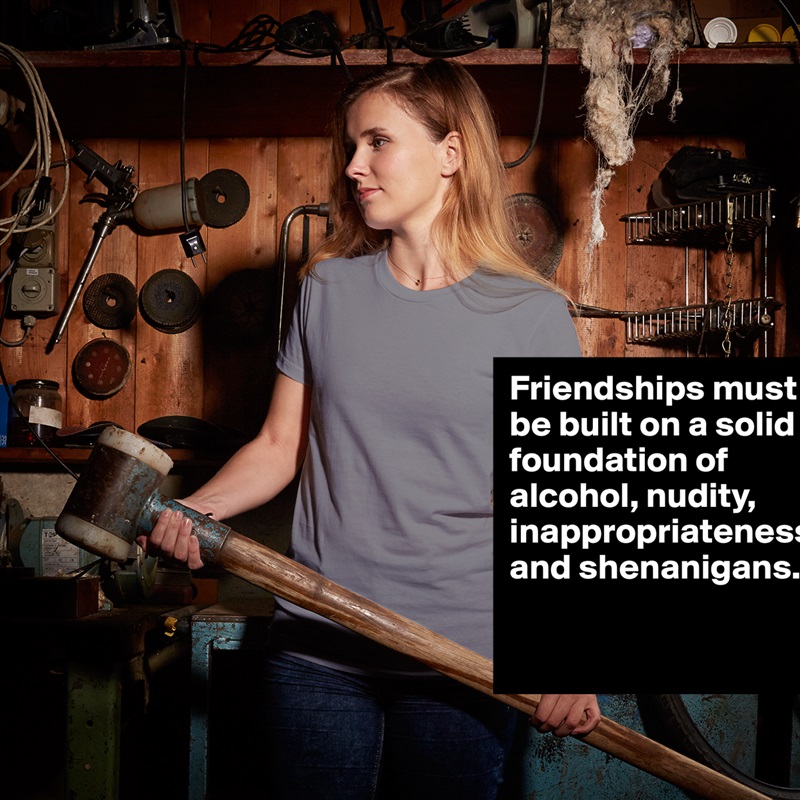 Friendships must be built on a solid foundation of alcohol, nudity, inappropriateness and shenanigans. 

 White American Apparel Short Sleeve Tshirt Custom 