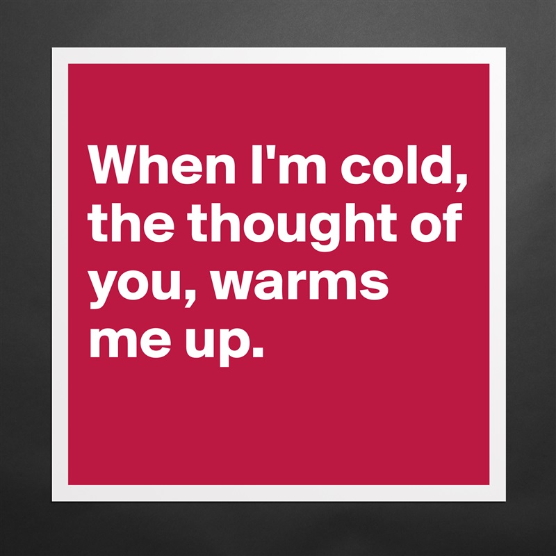 
When I'm cold, the thought of you, warms me up. 
 Matte White Poster Print Statement Custom 