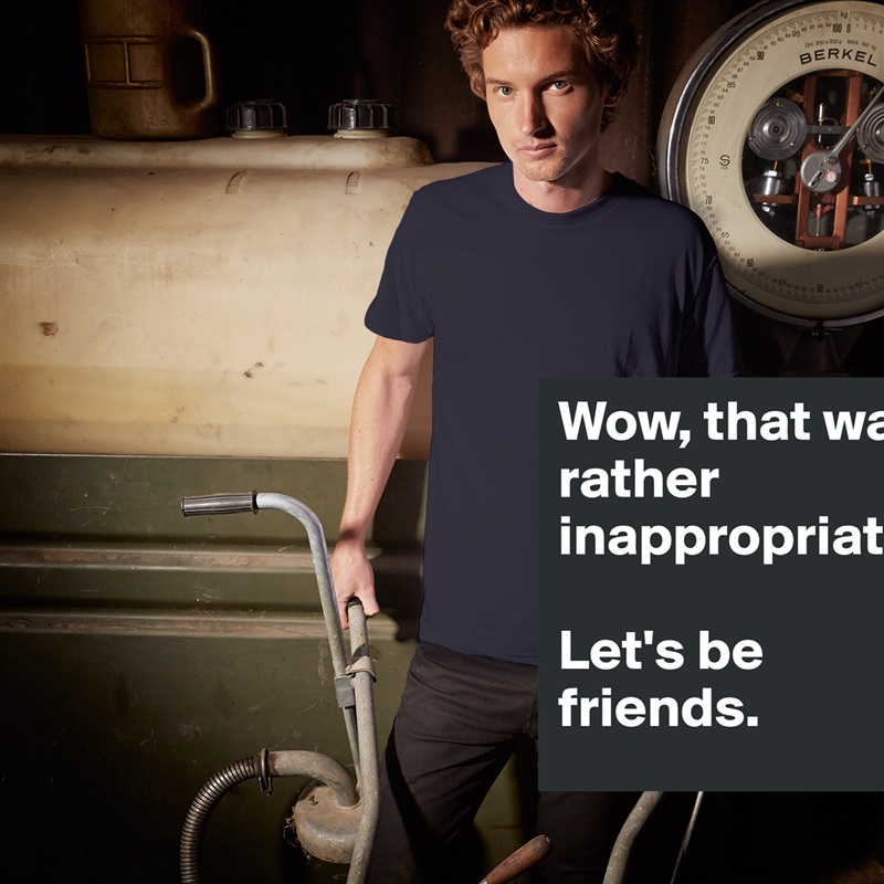 Wow, that was rather inappropriate. 

Let's be friends. White Tshirt American Apparel Custom Men 