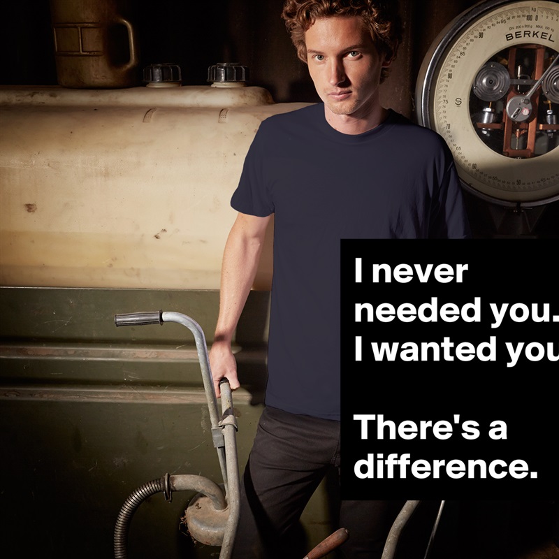 I never needed you.  I wanted you. 

There's a difference. White Tshirt American Apparel Custom Men 
