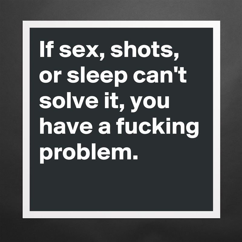 If sex, shots, or sleep can't solve it, you have a fucking problem. 
 Matte White Poster Print Statement Custom 