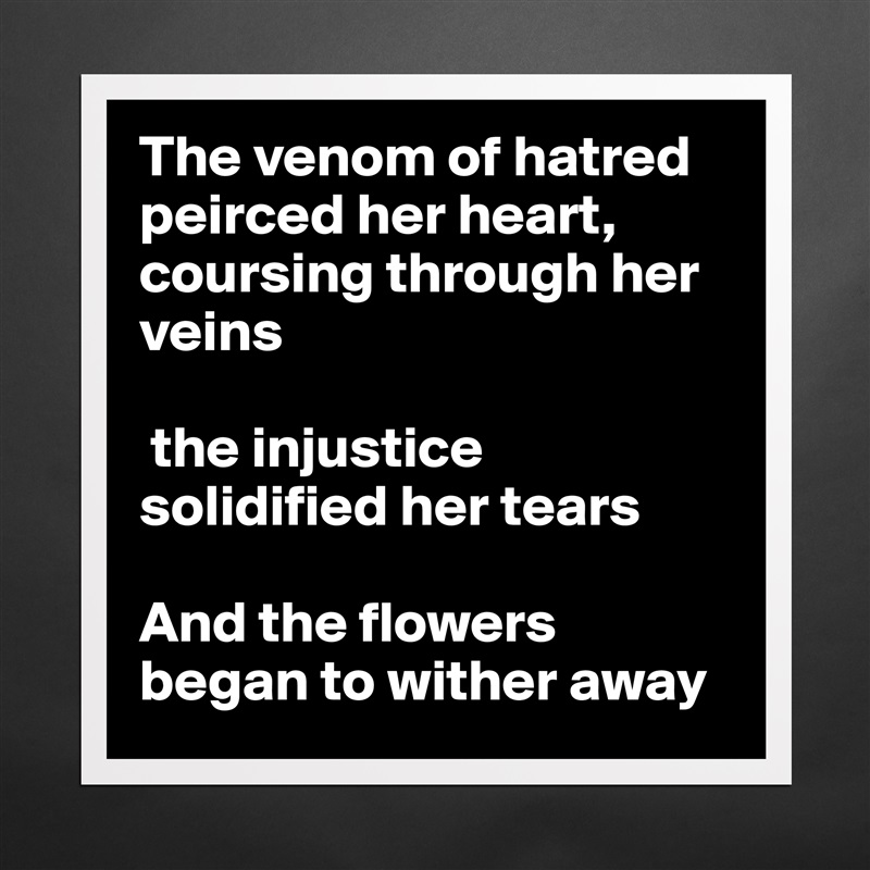 The venom of hatred peirced her heart, coursing through her veins

 the injustice solidified her tears

And the flowers began to wither away Matte White Poster Print Statement Custom 