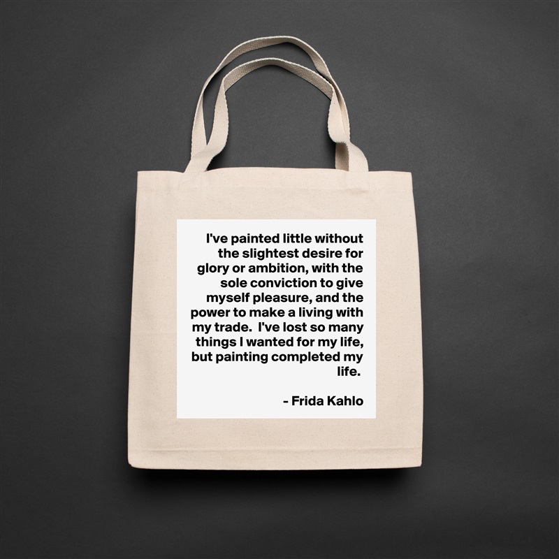 I've painted little without the slightest desire for glory or ambition, with the sole conviction to give myself pleasure, and the power to make a living with my trade.  I've lost so many things I wanted for my life, but painting completed my life. 

- Frida Kahlo Natural Eco Cotton Canvas Tote 
