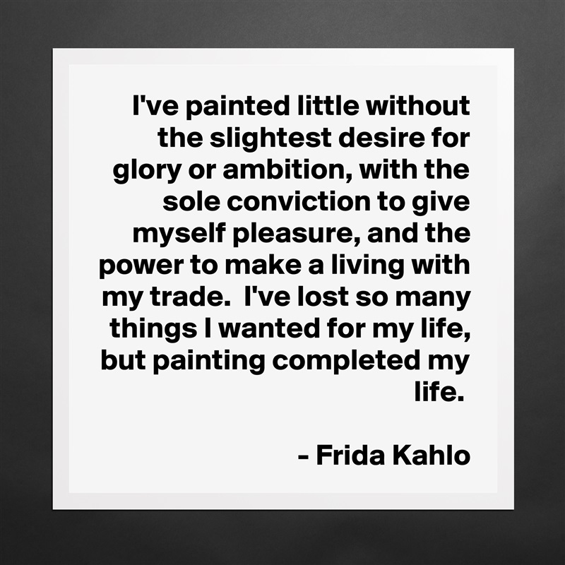 I've painted little without the slightest desire for glory or ambition, with the sole conviction to give myself pleasure, and the power to make a living with my trade.  I've lost so many things I wanted for my life, but painting completed my life. 

- Frida Kahlo Matte White Poster Print Statement Custom 