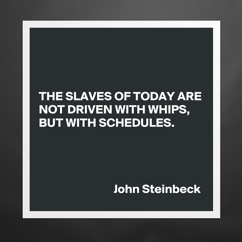 



THE SLAVES OF TODAY ARE NOT DRIVEN WITH WHIPS, BUT WITH SCHEDULES.




                              John Steinbeck Matte White Poster Print Statement Custom 