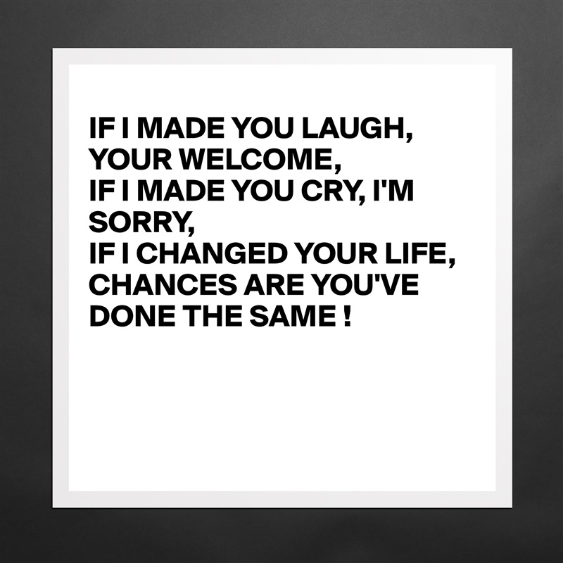 
IF I MADE YOU LAUGH, YOUR WELCOME,
IF I MADE YOU CRY, I'M
SORRY,
IF I CHANGED YOUR LIFE, 
CHANCES ARE YOU'VE DONE THE SAME !



 Matte White Poster Print Statement Custom 