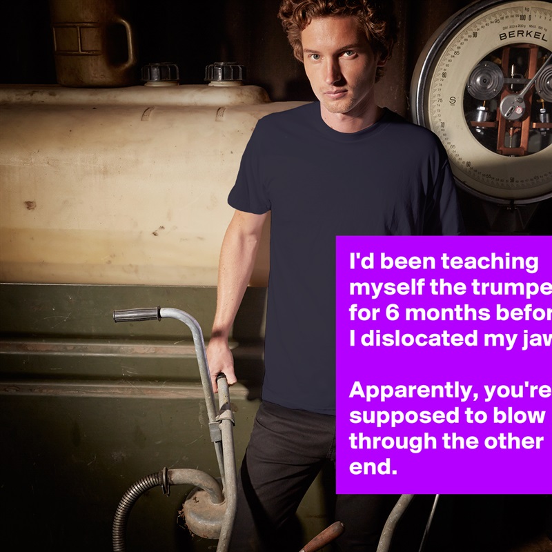 I'd been teaching myself the trumpet for 6 months before I dislocated my jaw. 

Apparently, you're supposed to blow through the other end. White Tshirt American Apparel Custom Men 