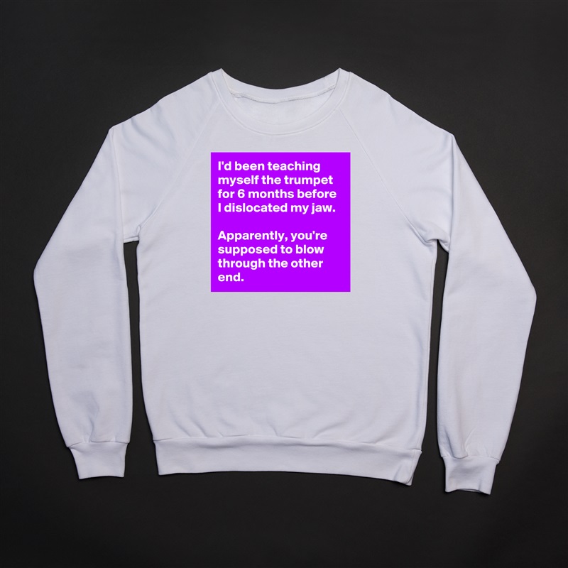 I'd been teaching myself the trumpet for 6 months before I dislocated my jaw. 

Apparently, you're supposed to blow through the other end. White Gildan Heavy Blend Crewneck Sweatshirt 