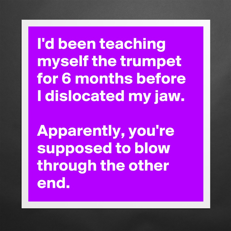 I'd been teaching myself the trumpet for 6 months before I dislocated my jaw. 

Apparently, you're supposed to blow through the other end. Matte White Poster Print Statement Custom 