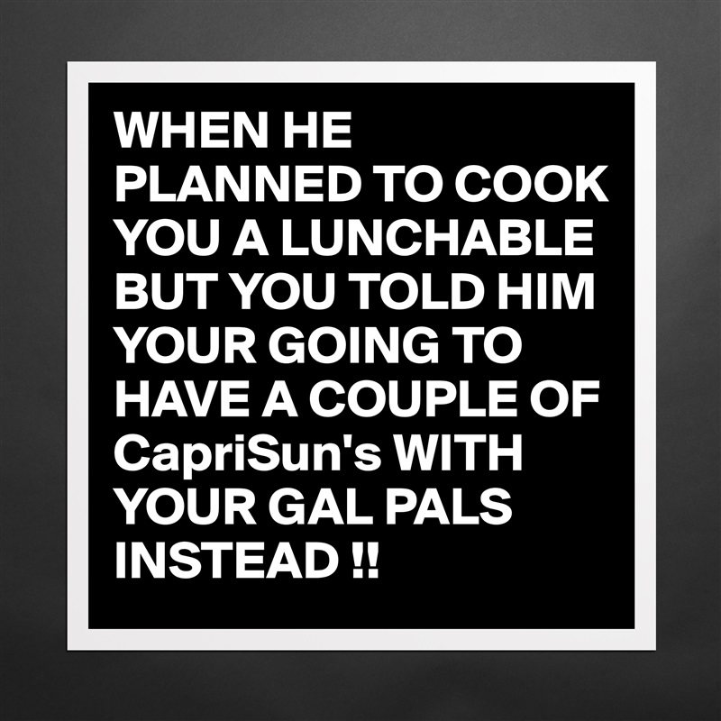 WHEN HE PLANNED TO COOK YOU A LUNCHABLE BUT YOU TOLD HIM YOUR GOING TO HAVE A COUPLE OF CapriSun's WITH YOUR GAL PALS INSTEAD !! Matte White Poster Print Statement Custom 