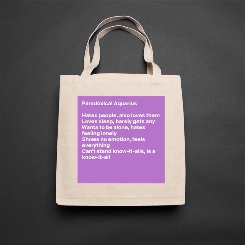 Paradoxical Aquarius

Hates people, also loves them
Loves sleep, barely gets any
Wants to be alone, hates feeling lonely
Shows no emotion, feels everything
Can't stand know-it-alls, is a know-it-all

 Natural Eco Cotton Canvas Tote 