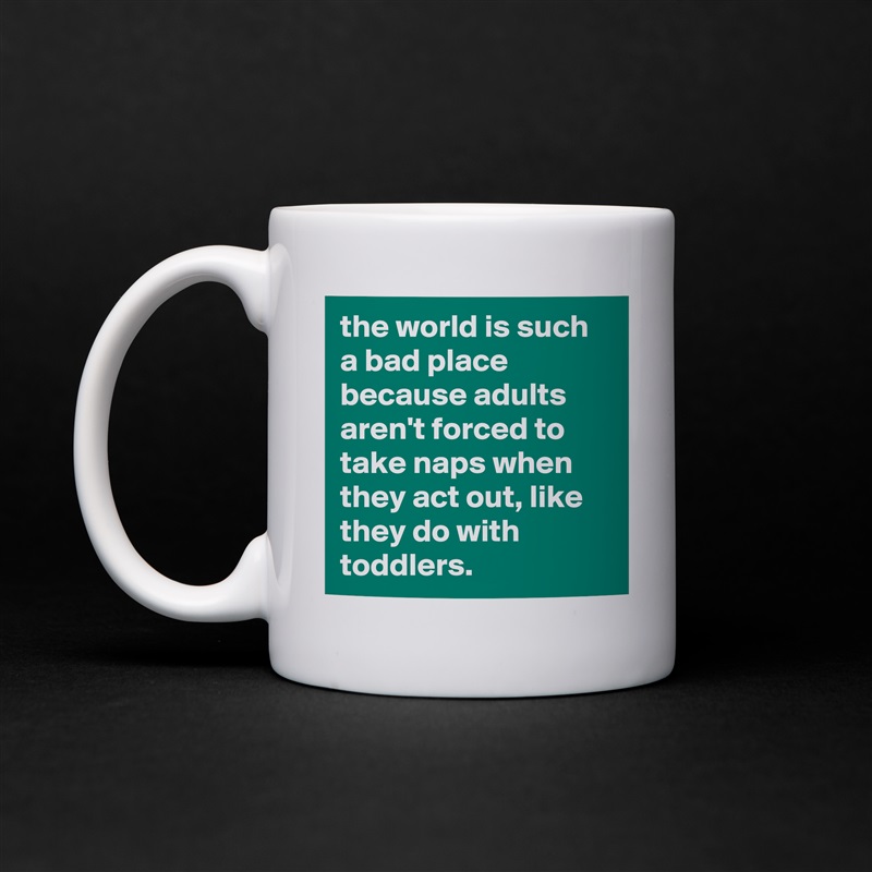 the world is such a bad place because adults aren't forced to take naps when they act out, like they do with toddlers. White Mug Coffee Tea Custom 