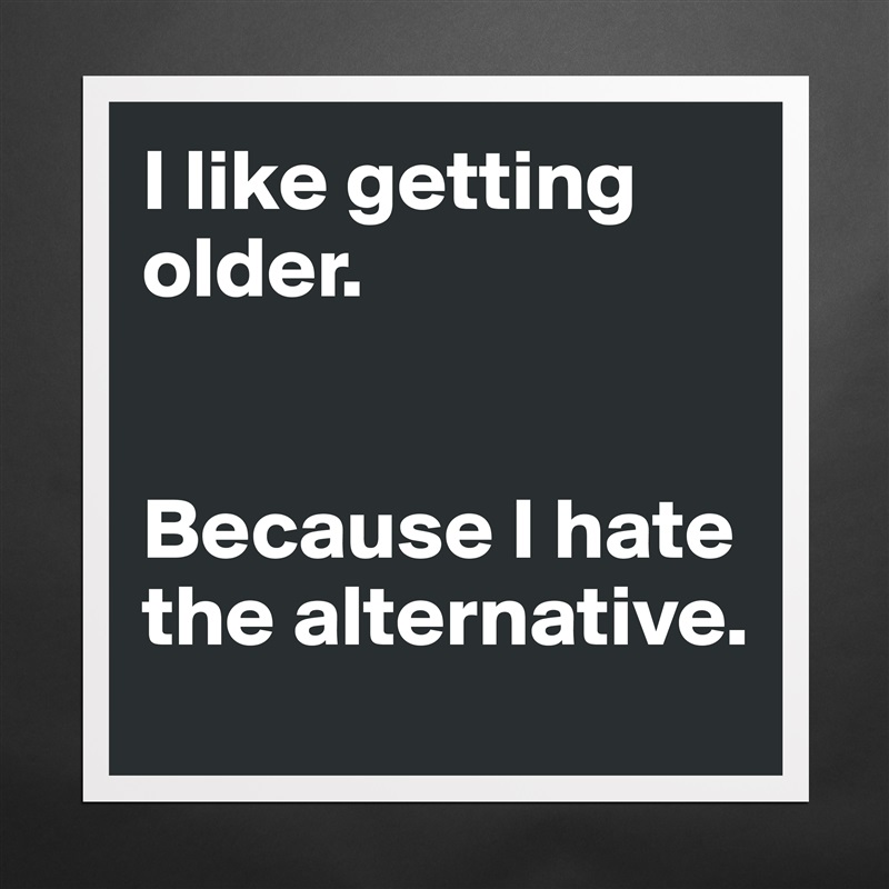 I like getting older. 


Because I hate the alternative.  Matte White Poster Print Statement Custom 