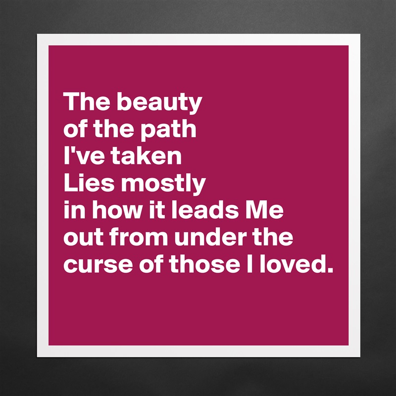 
The beauty 
of the path 
I've taken
Lies mostly 
in how it leads Me 
out from under the curse of those I loved.
 Matte White Poster Print Statement Custom 