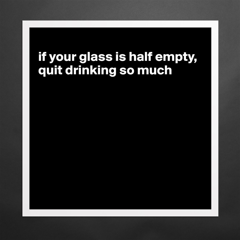 
if your glass is half empty, quit drinking so much








 Matte White Poster Print Statement Custom 
