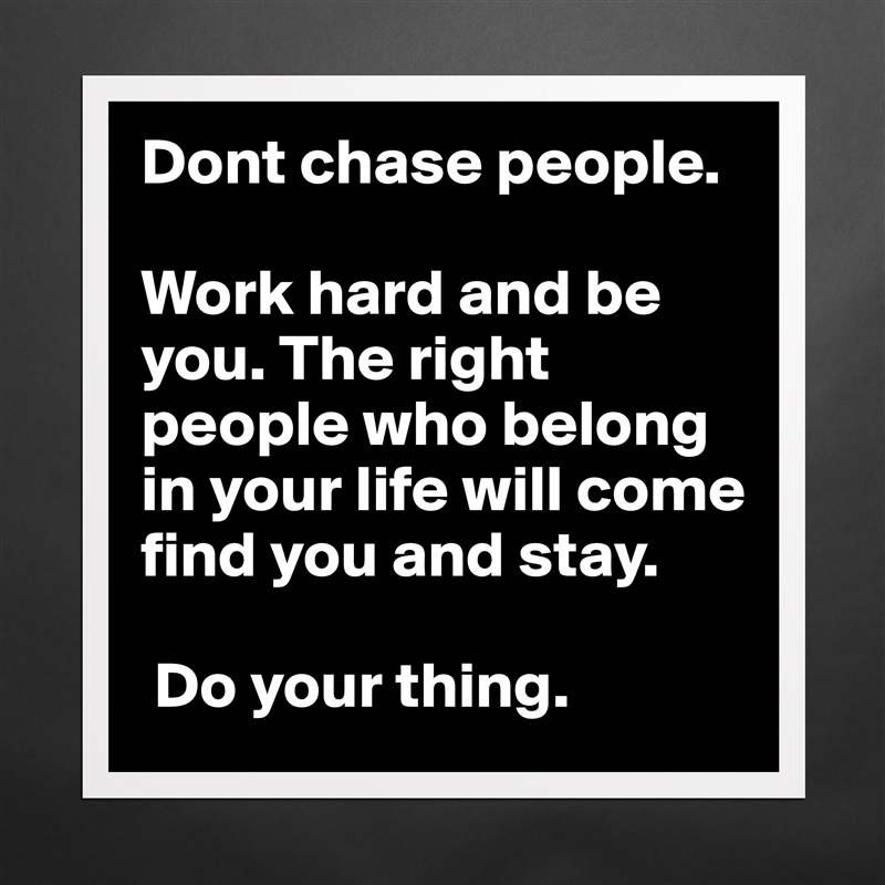 Dont chase people. 

Work hard and be you. The right people who belong in your life will come find you and stay.

 Do your thing. Matte White Poster Print Statement Custom 
