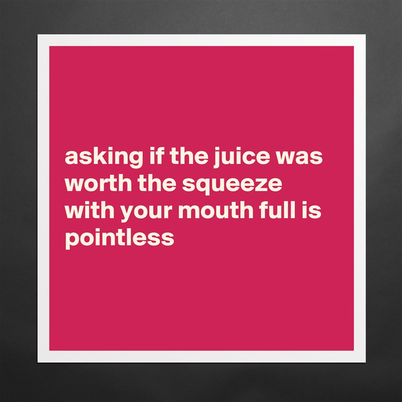 


asking if the juice was worth the squeeze with your mouth full is pointless


 Matte White Poster Print Statement Custom 