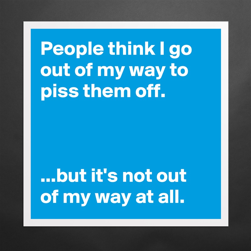 People think I go out of my way to piss them off.



...but it's not out of my way at all. Matte White Poster Print Statement Custom 