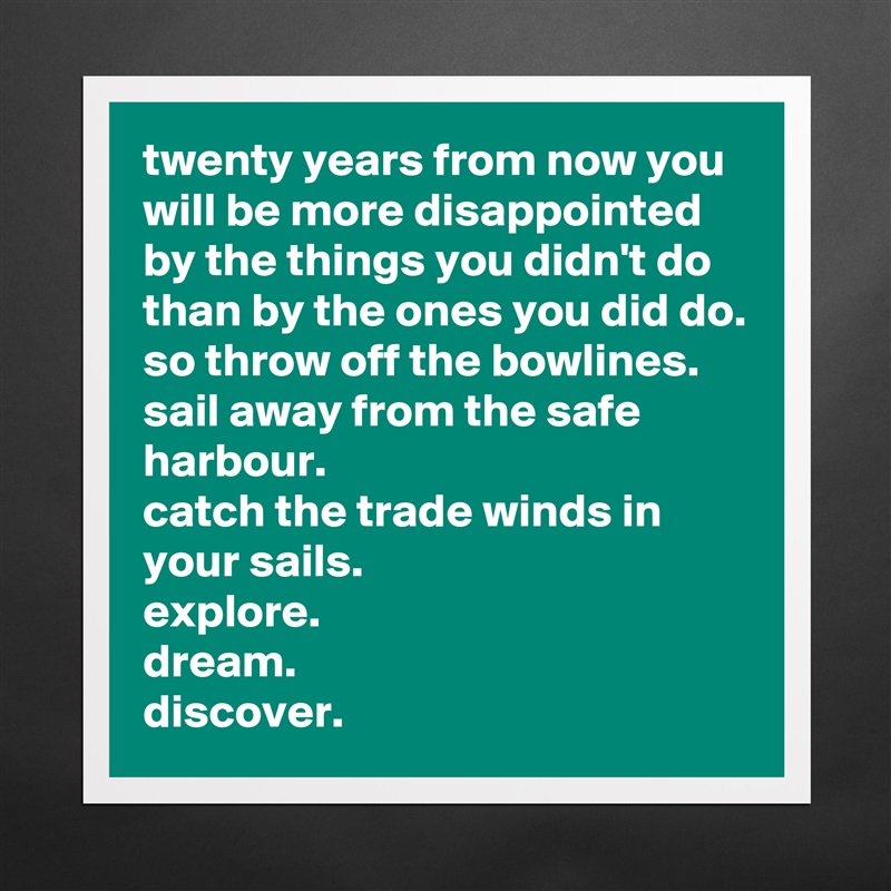 twenty years from now you will be more disappointed by the things you didn't do than by the ones you did do.
so throw off the bowlines.
sail away from the safe harbour.
catch the trade winds in your sails.
explore.
dream.
discover. Matte White Poster Print Statement Custom 