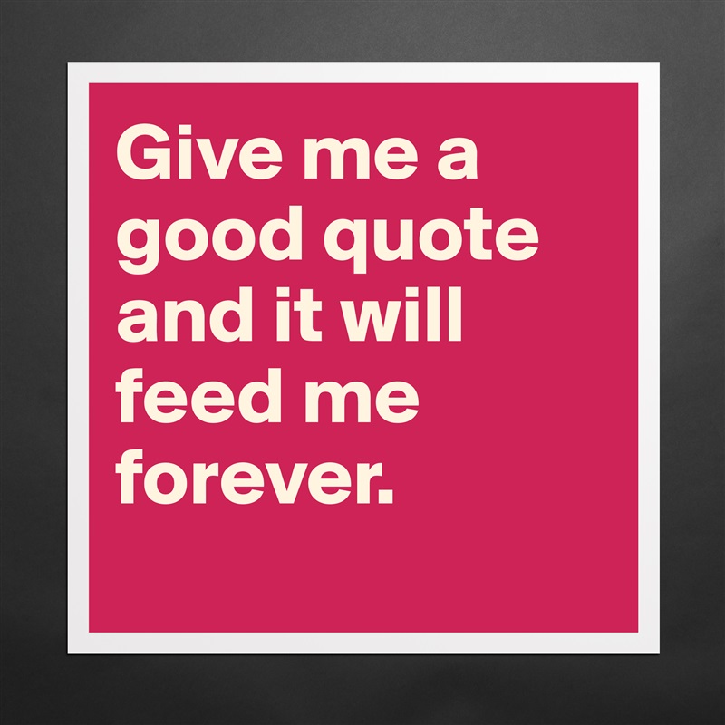 Give me a good quote and it will feed me forever. 
 Matte White Poster Print Statement Custom 