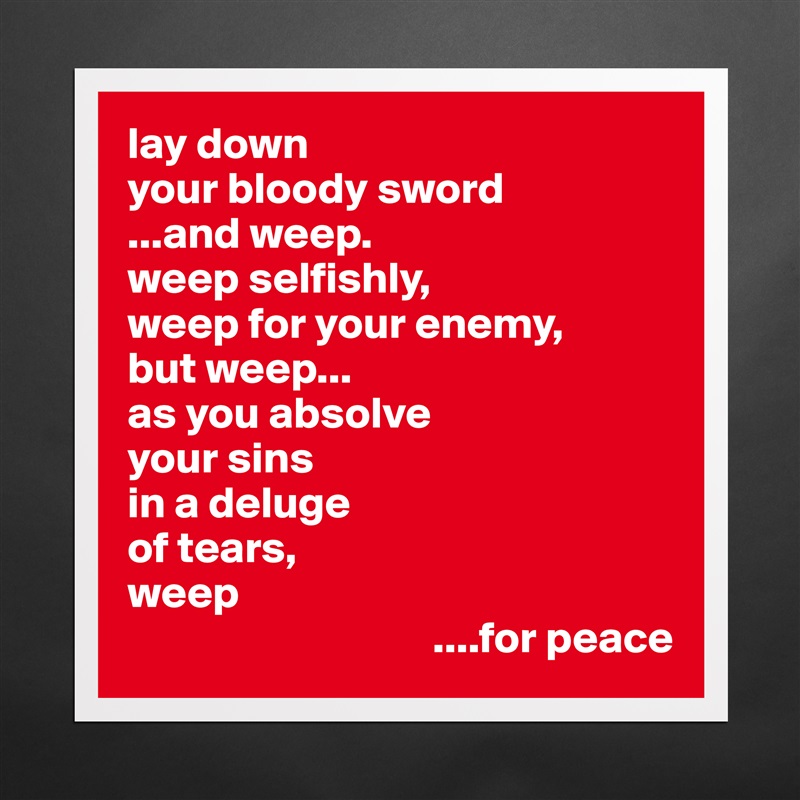 lay down
your bloody sword
...and weep.
weep selfishly,
weep for your enemy,
but weep...
as you absolve
your sins
in a deluge 
of tears,
weep
                                  ....for peace Matte White Poster Print Statement Custom 