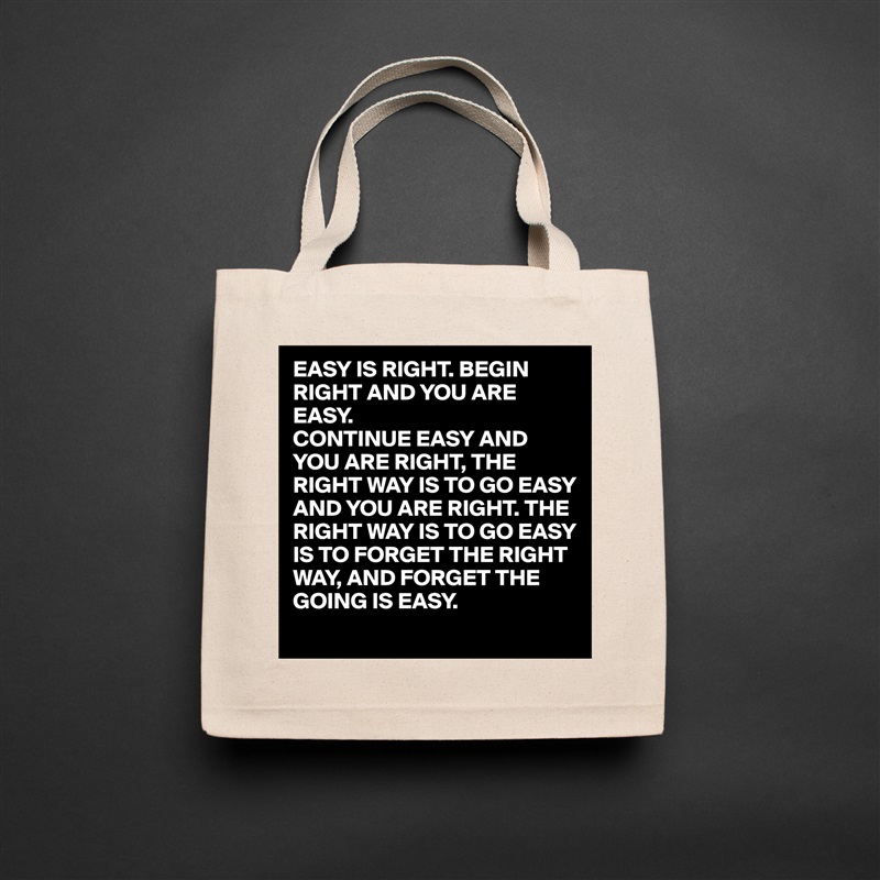EASY IS RIGHT. BEGIN RIGHT AND YOU ARE EASY.
CONTINUE EASY AND YOU ARE RIGHT, THE RIGHT WAY IS TO GO EASY AND YOU ARE RIGHT. THE RIGHT WAY IS TO GO EASY IS TO FORGET THE RIGHT WAY, AND FORGET THE GOING IS EASY. Natural Eco Cotton Canvas Tote 