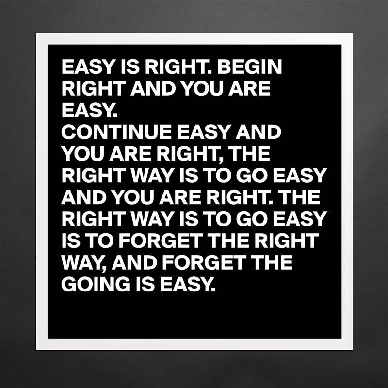 EASY IS RIGHT. BEGIN RIGHT AND YOU ARE EASY.
CONTINUE EASY AND YOU ARE RIGHT, THE RIGHT WAY IS TO GO EASY AND YOU ARE RIGHT. THE RIGHT WAY IS TO GO EASY IS TO FORGET THE RIGHT WAY, AND FORGET THE GOING IS EASY. Matte White Poster Print Statement Custom 