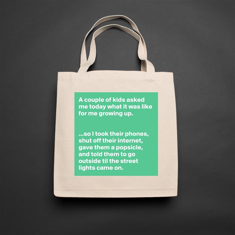 A couple of kids asked me today what it was like for me growing up.


...so I took their phones, shut off their internet, gave them a popsicle, and told them to go outside til the street lights came on. Natural Eco Cotton Canvas Tote 