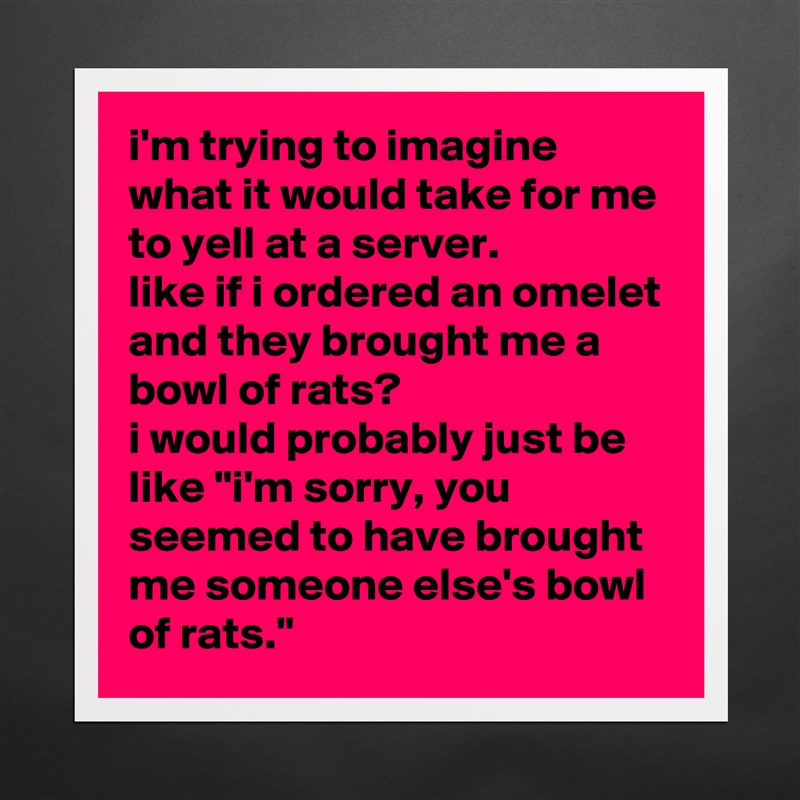 i'm trying to imagine what it would take for me to yell at a server. 
like if i ordered an omelet and they brought me a bowl of rats? 
i would probably just be like "i'm sorry, you seemed to have brought me someone else's bowl of rats." Matte White Poster Print Statement Custom 