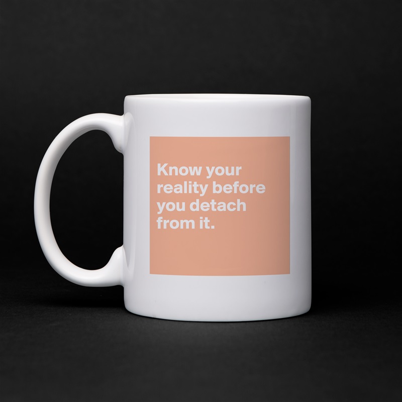 
Know your reality before you detach from it. 

 White Mug Coffee Tea Custom 