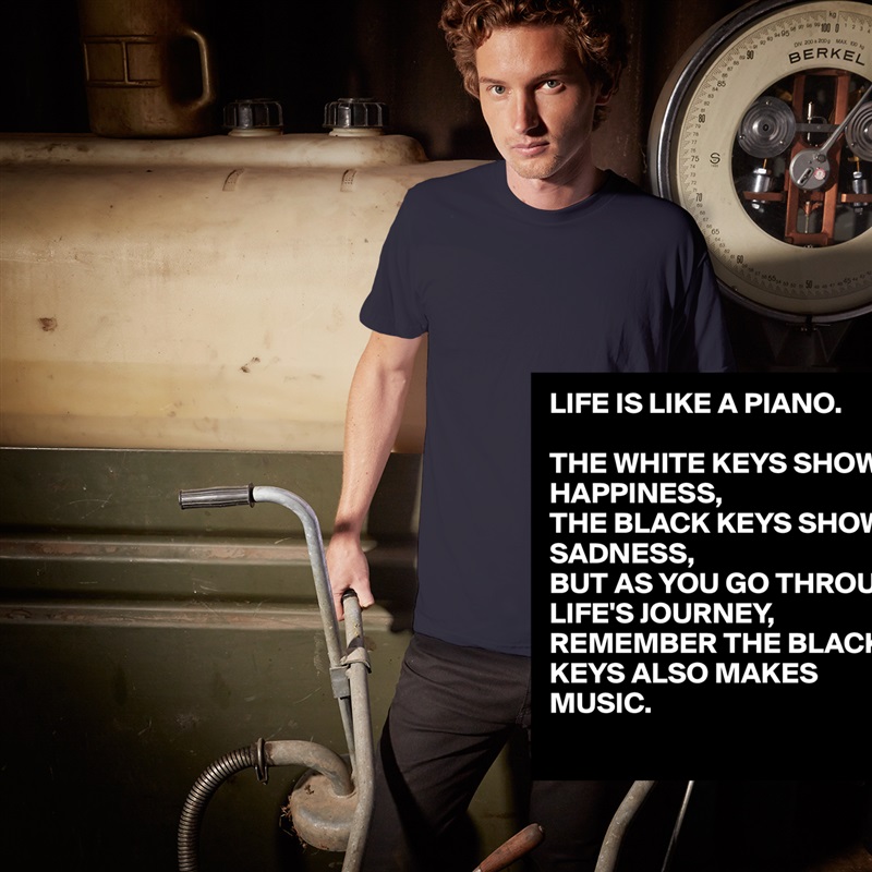 LIFE IS LIKE A PIANO.

THE WHITE KEYS SHOW HAPPINESS,
THE BLACK KEYS SHOW SADNESS,
BUT AS YOU GO THROUGH LIFE'S JOURNEY,
REMEMBER THE BLACK KEYS ALSO MAKES MUSIC. White Tshirt American Apparel Custom Men 