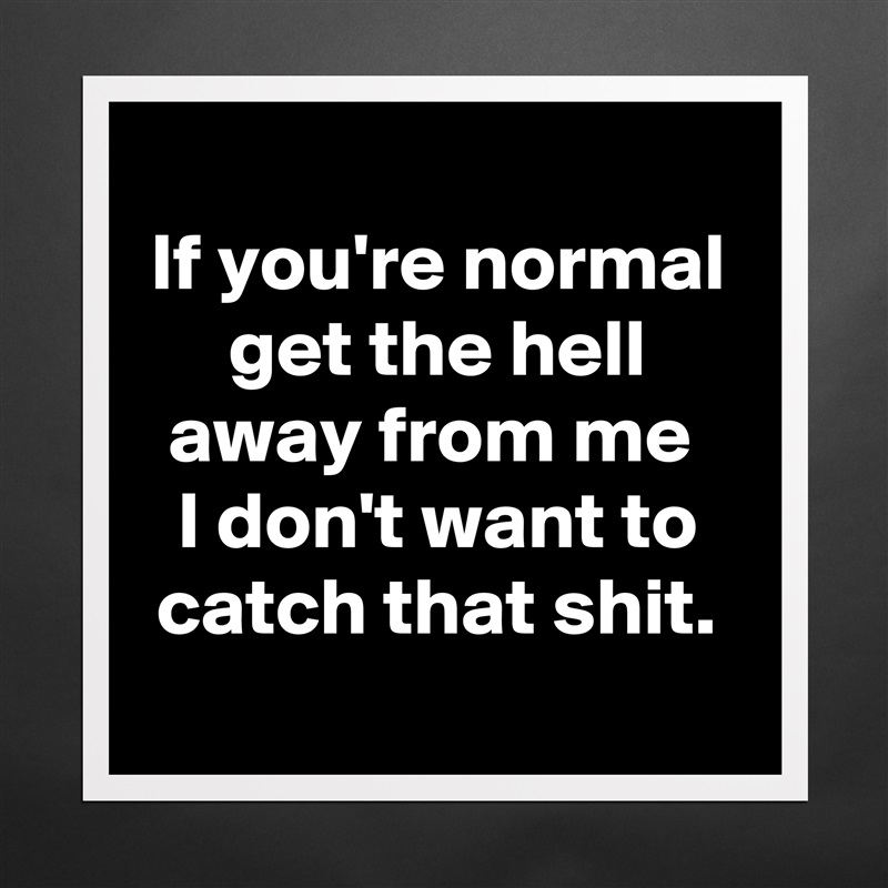 
If you're normal get the hell away from me 
I don't want to catch that shit.
 Matte White Poster Print Statement Custom 