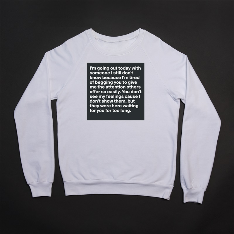 I'm going out today with someone I still don't know because I'm tired of begging you to give me the attention others offer so easily. You don't see my feelings cause I don't show them, but they were here waiting for you for too long. White Gildan Heavy Blend Crewneck Sweatshirt 