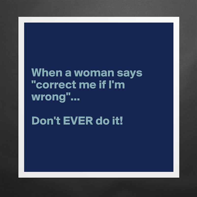 


When a woman says "correct me if I'm wrong"... 

Don't EVER do it! 


 Matte White Poster Print Statement Custom 