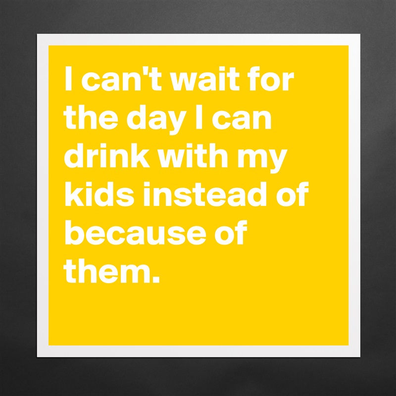 I can't wait for the day I can drink with my kids instead of because of them.
 Matte White Poster Print Statement Custom 