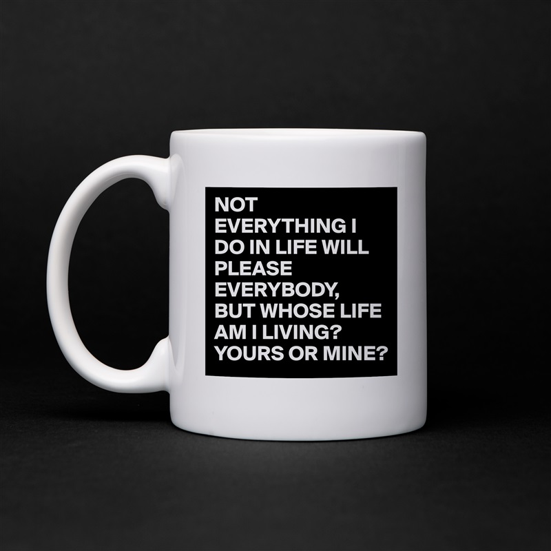 NOT EVERYTHING I DO IN LIFE WILL PLEASE EVERYBODY,
BUT WHOSE LIFE AM I LIVING?
YOURS OR MINE? White Mug Coffee Tea Custom 