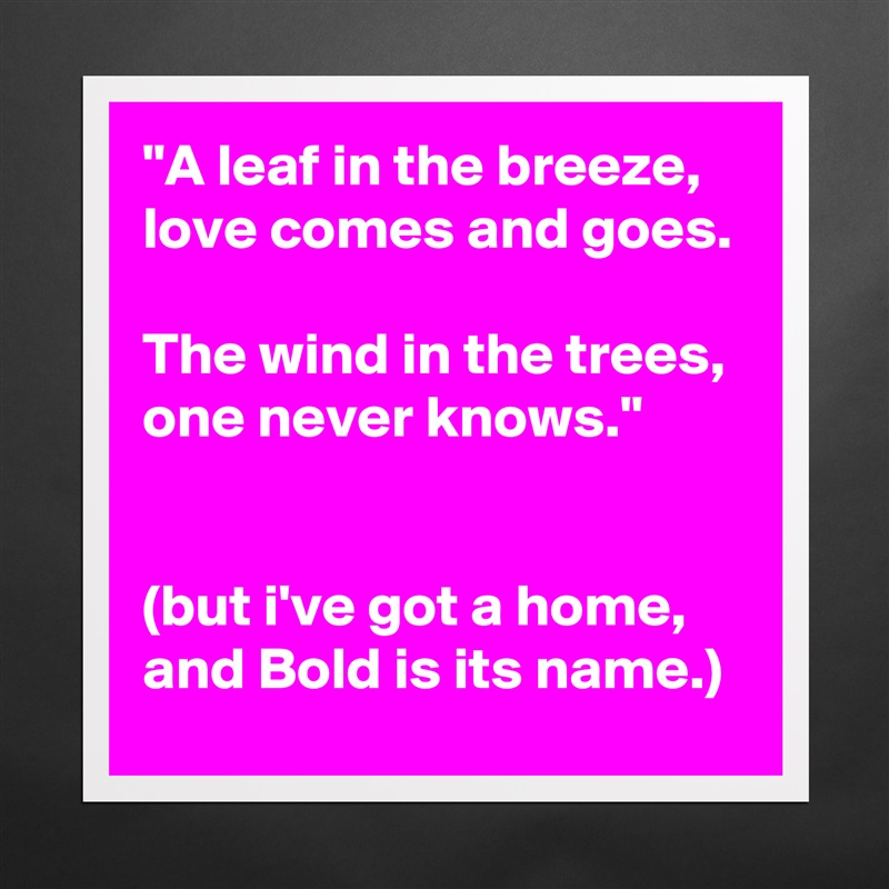 "A leaf in the breeze, love comes and goes.

The wind in the trees, one never knows."


(but i've got a home, and Bold is its name.) Matte White Poster Print Statement Custom 