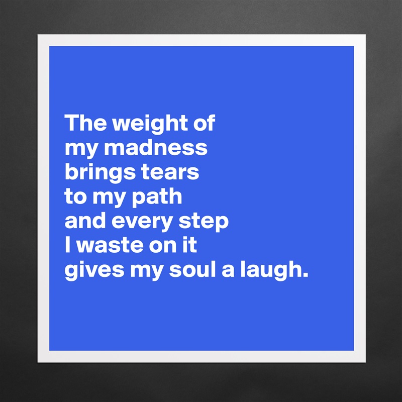 

The weight of 
my madness 
brings tears 
to my path 
and every step
I waste on it 
gives my soul a laugh.

 Matte White Poster Print Statement Custom 