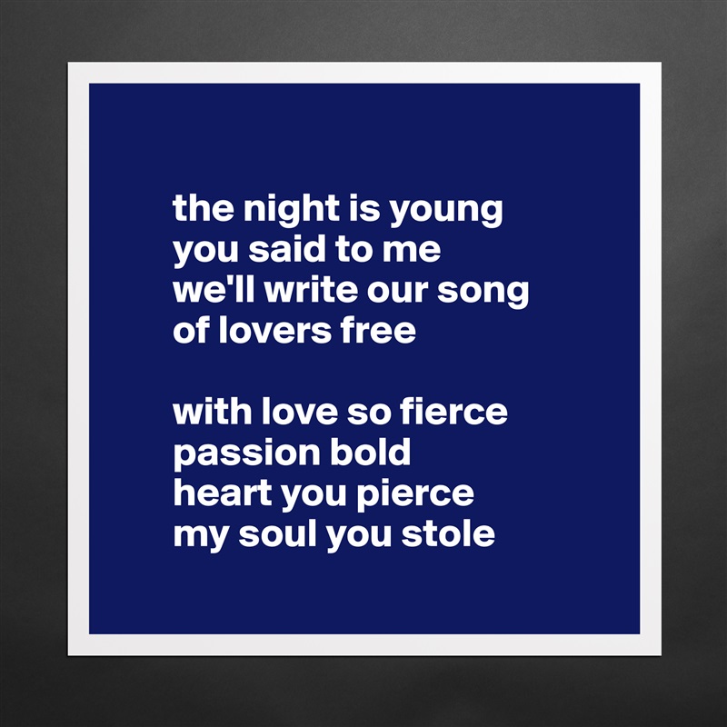 

       the night is young
       you said to me 
       we'll write our song 
       of lovers free

       with love so fierce 
       passion bold
       heart you pierce 
       my soul you stole
 Matte White Poster Print Statement Custom 