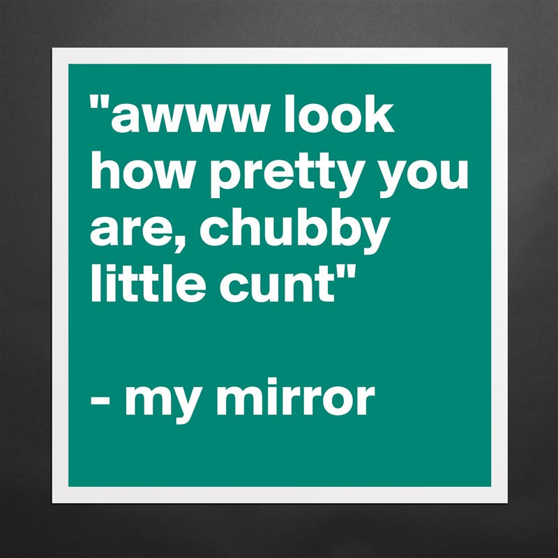 "awww look how pretty you are, chubby little cunt"

- my mirror Matte White Poster Print Statement Custom 