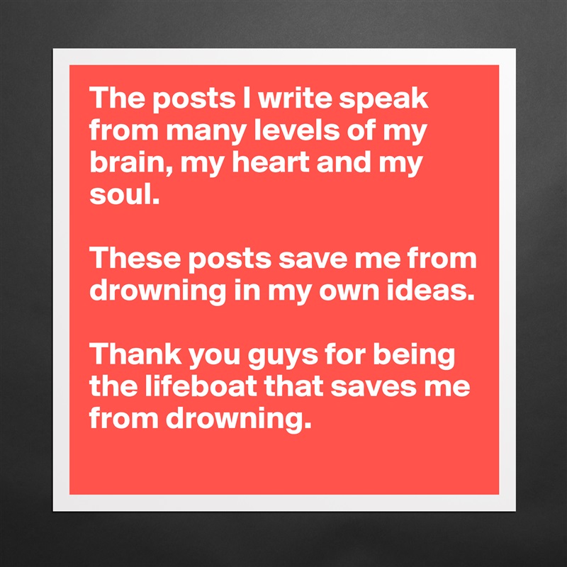 The posts I write speak from many levels of my brain, my heart and my soul. 

These posts save me from drowning in my own ideas. 

Thank you guys for being the lifeboat that saves me from drowning.  Matte White Poster Print Statement Custom 