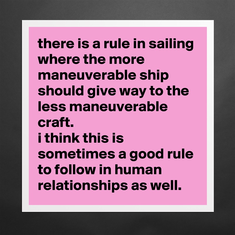 there is a rule in sailing where the more maneuverable ship should give way to the less maneuverable craft. 
i think this is sometimes a good rule to follow in human relationships as well. Matte White Poster Print Statement Custom 
