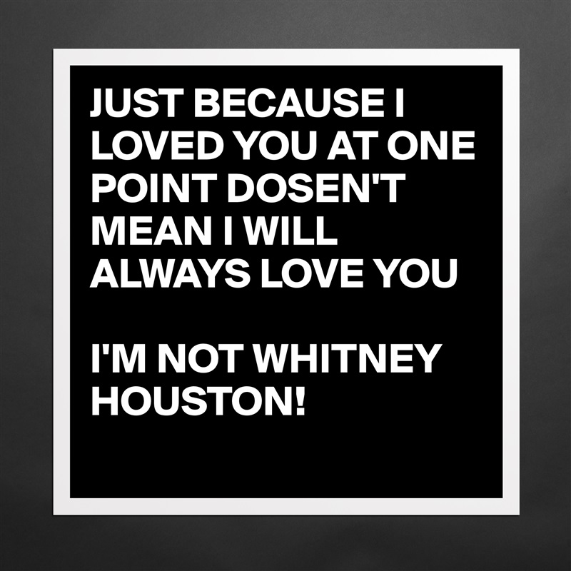 JUST BECAUSE I LOVED YOU AT ONE POINT DOSEN'T MEAN I WILL ALWAYS LOVE YOU 

I'M NOT WHITNEY HOUSTON! 
  Matte White Poster Print Statement Custom 
